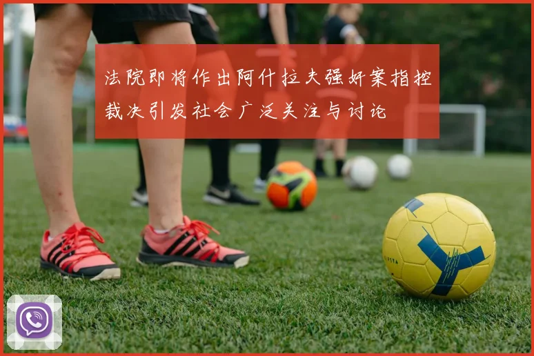 法院即将作出阿什拉夫强奸案指控裁决引发社会广泛关注与讨论