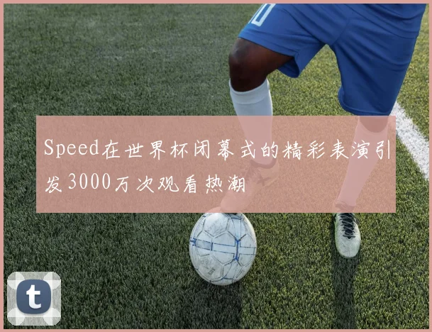 Speed在世界杯闭幕式的精彩表演引发3000万次观看热潮