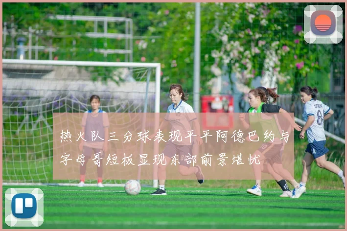 热火队三分球表现平平阿德巴约与字母哥短板显现东部前景堪忧