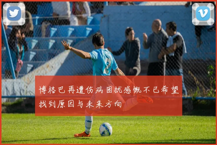 博格巴再遭伤病困扰感慨不已希望找到原因与未来方向