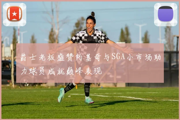 爵士老板盛赞约基奇与SGA小市场助力球员成就巅峰表现