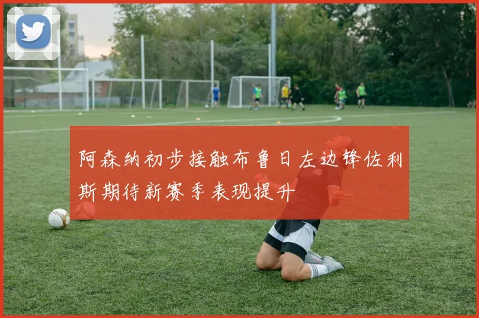 阿森纳初步接触布鲁日左边锋佐利斯期待新赛季表现提升