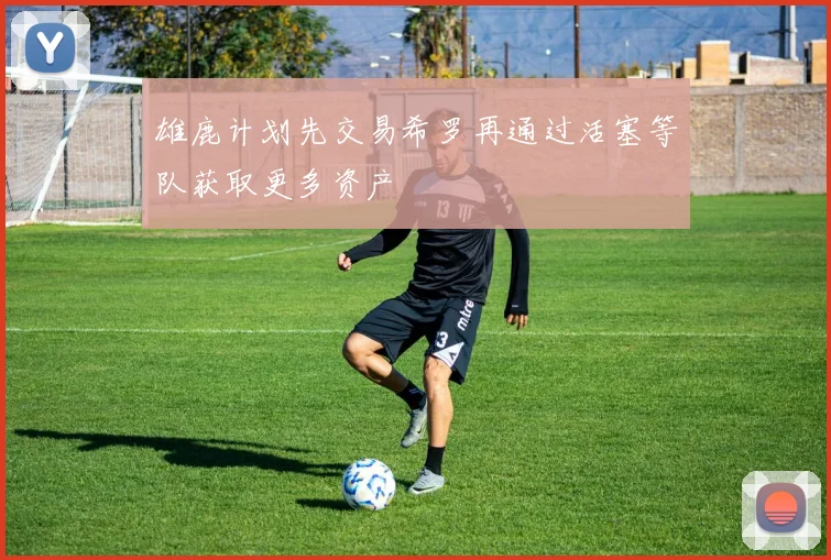 雄鹿计划先交易希罗再通过活塞等队获取更多资产
