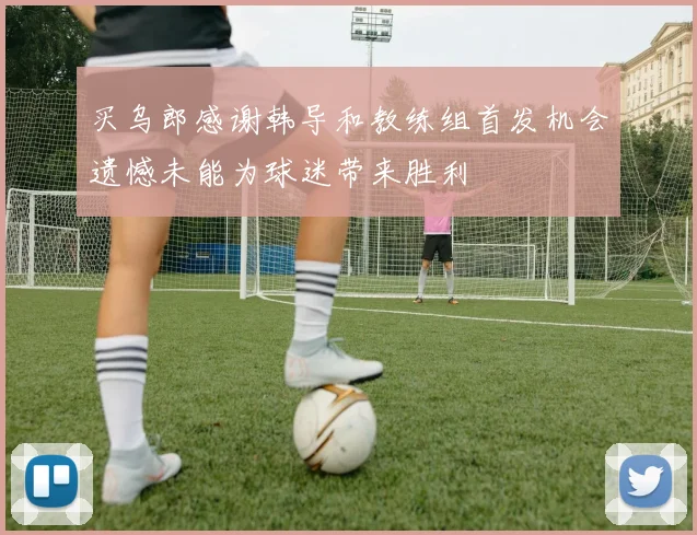 买乌郎感谢韩导和教练组首发机会遗憾未能为球迷带来胜利