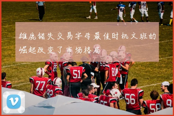 雄鹿错失交易字母最佳时机文班的崛起改变了市场格局