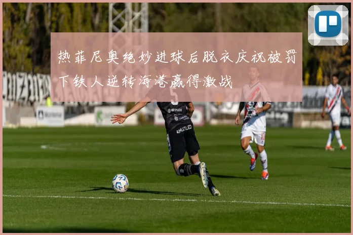 热菲尼奥绝妙进球后脱衣庆祝被罚下铁人逆转海港赢得激战