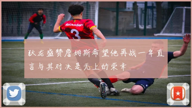 狄龙盛赞詹姆斯希望他再战一年直言与其对决是无上的荣幸
