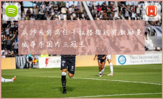 瓜帅或将离任卡拉格称这将激励曼城争夺国内三冠王