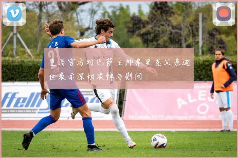 皇马官方对巴萨主帅弗里克父亲逝世表示深切哀悼与慰问