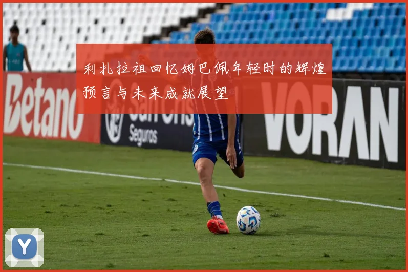利扎拉祖回忆姆巴佩年轻时的辉煌预言与未来成就展望