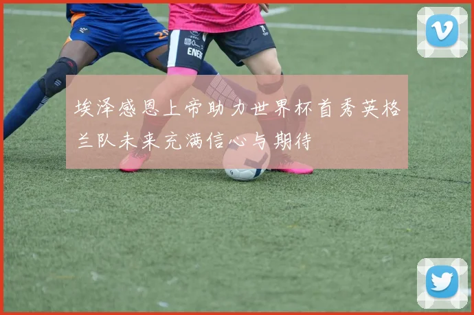 埃泽感恩上帝助力世界杯首秀英格兰队未来充满信心与期待