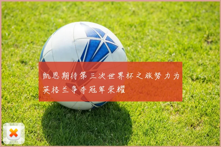 凯恩期待第三次世界杯之旅努力为英格兰争夺冠军荣耀
