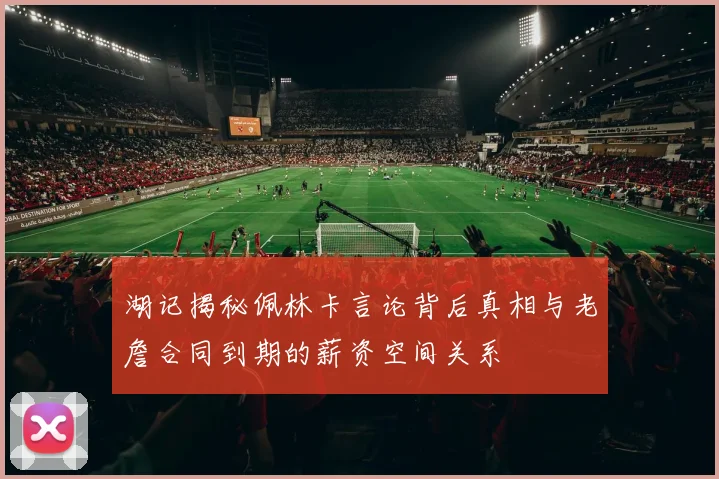 湖记揭秘佩林卡言论背后真相与老詹合同到期的薪资空间关系