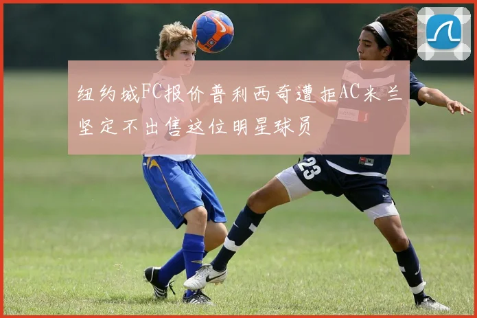 纽约城FC报价普利西奇遭拒AC米兰坚定不出售这位明星球员
