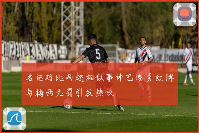 名记对比两起相似事件巴洛贡红牌与梅西无罚引发热议