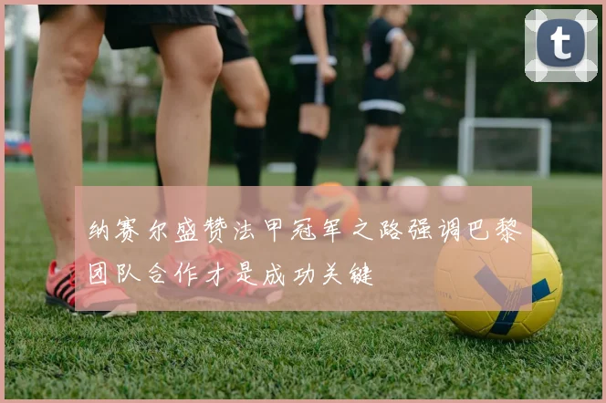 纳赛尔盛赞法甲冠军之路强调巴黎团队合作才是成功关键