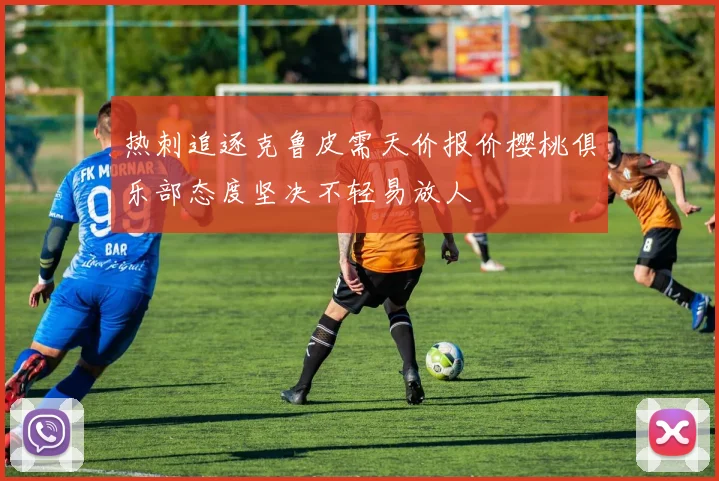 热刺追逐克鲁皮需天价报价樱桃俱乐部态度坚决不轻易放人