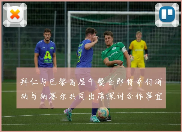 拜仁与巴黎高层午餐会即将举行海纳与纳赛尔共同出席探讨合作事宜