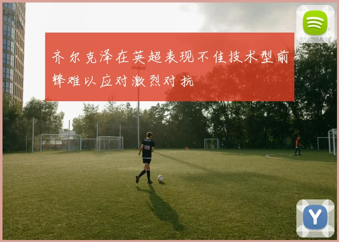 齐尔克泽在英超表现不佳技术型前锋难以应对激烈对抗