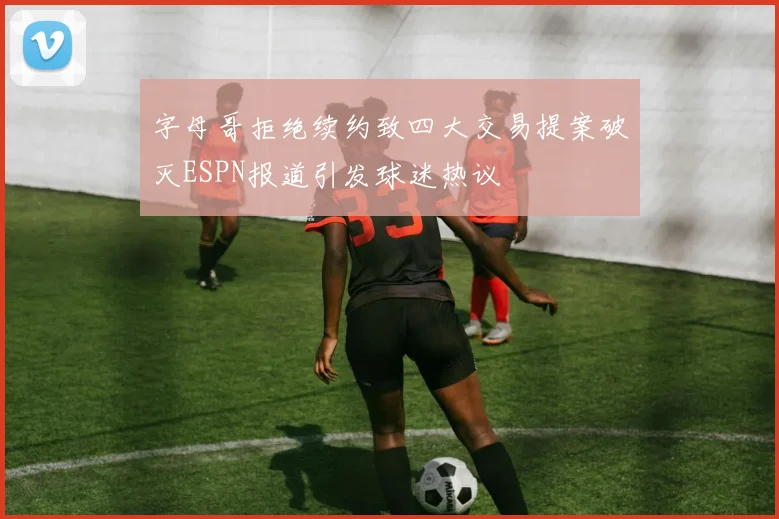 字母哥拒绝续约致四大交易提案破灭ESPN报道引发球迷热议
