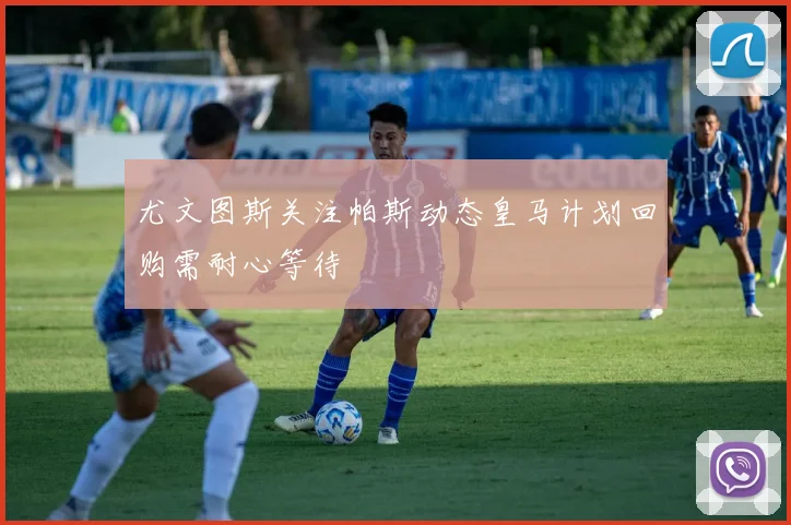 尤文图斯关注帕斯动态皇马计划回购需耐心等待