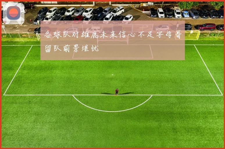 各球队对雄鹿未来信心不足字母哥留队前景堪忧