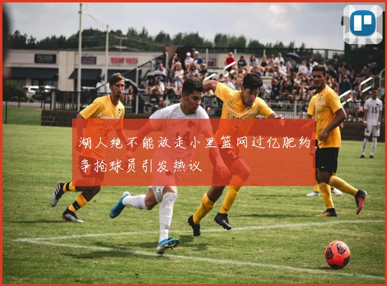 湖人绝不能放走小里篮网过亿肥约争抢球员引发热议