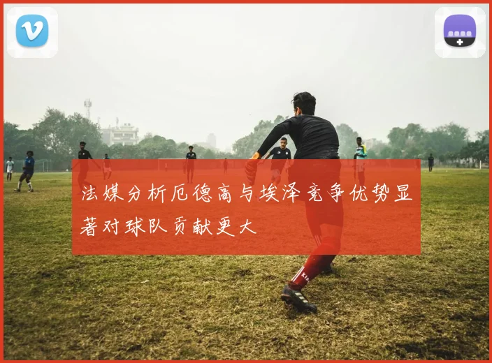法媒分析厄德高与埃泽竞争优势显著对球队贡献更大