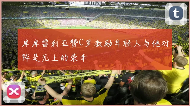 库库雷利亚赞C罗激励年轻人与他对阵是无上的荣幸