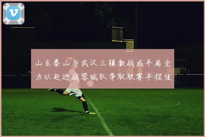 山东泰山与武汉三镇激战成平局全力以赴迎战蓉城队争取联赛半程佳绩